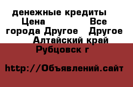 денежные кредиты! › Цена ­ 500 000 - Все города Другое » Другое   . Алтайский край,Рубцовск г.